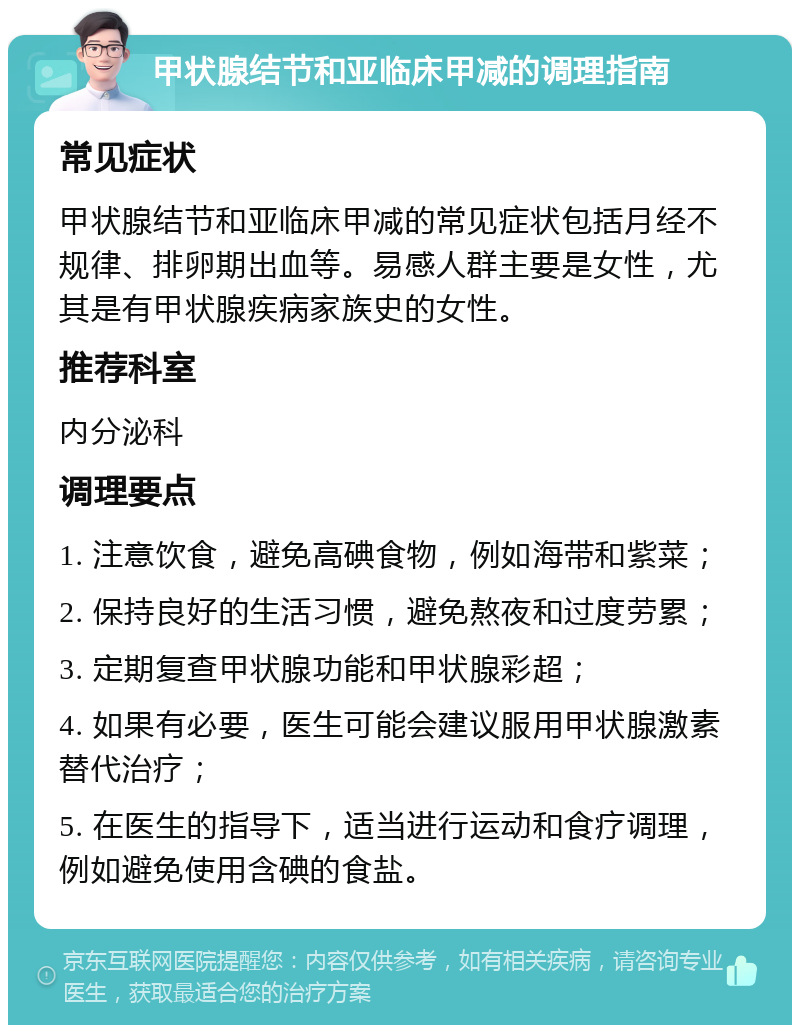 甲状腺结节和亚临床甲减的调理指南 常见症状 甲状腺结节和亚临床甲减的常见症状包括月经不规律、排卵期出血等。易感人群主要是女性，尤其是有甲状腺疾病家族史的女性。 推荐科室 内分泌科 调理要点 1. 注意饮食，避免高碘食物，例如海带和紫菜； 2. 保持良好的生活习惯，避免熬夜和过度劳累； 3. 定期复查甲状腺功能和甲状腺彩超； 4. 如果有必要，医生可能会建议服用甲状腺激素替代治疗； 5. 在医生的指导下，适当进行运动和食疗调理，例如避免使用含碘的食盐。