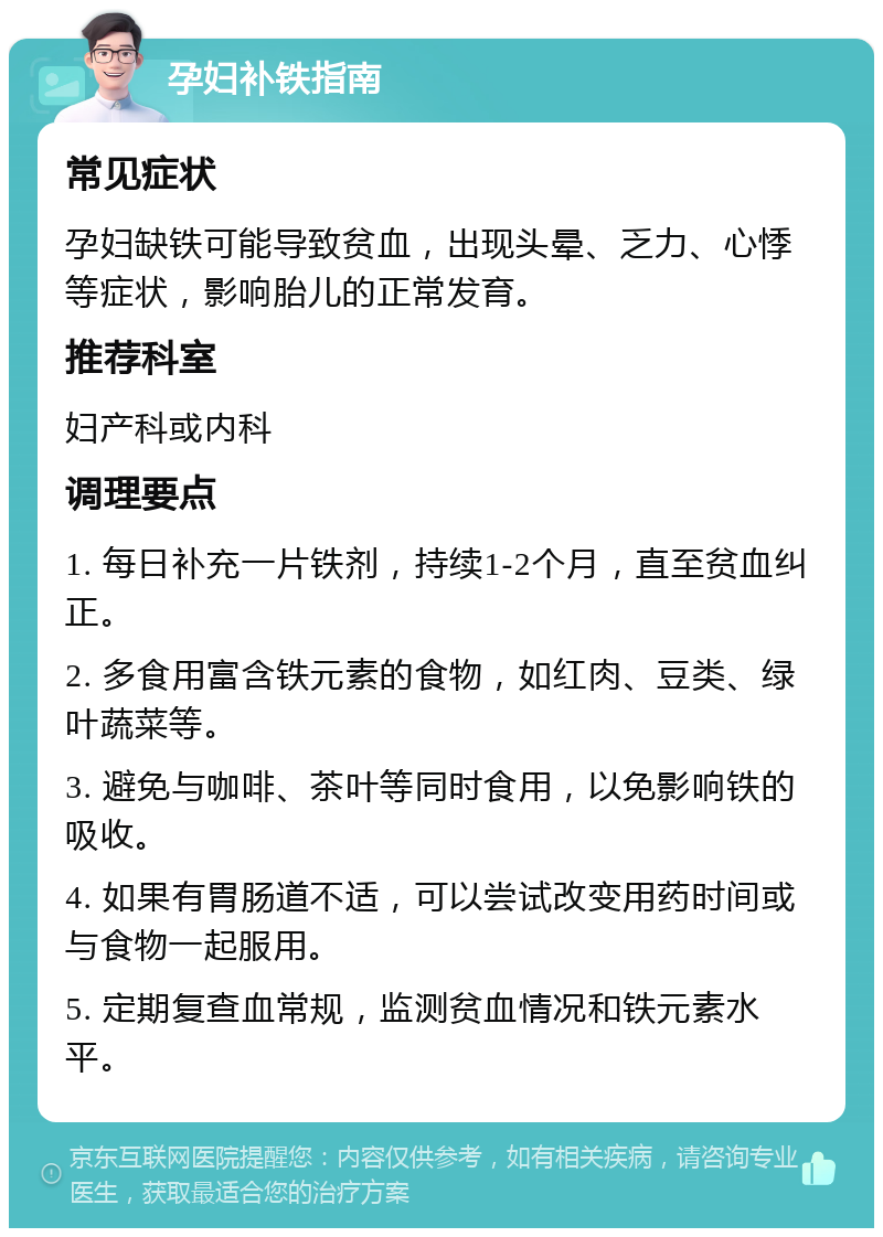 孕妇补铁指南 常见症状 孕妇缺铁可能导致贫血，出现头晕、乏力、心悸等症状，影响胎儿的正常发育。 推荐科室 妇产科或内科 调理要点 1. 每日补充一片铁剂，持续1-2个月，直至贫血纠正。 2. 多食用富含铁元素的食物，如红肉、豆类、绿叶蔬菜等。 3. 避免与咖啡、茶叶等同时食用，以免影响铁的吸收。 4. 如果有胃肠道不适，可以尝试改变用药时间或与食物一起服用。 5. 定期复查血常规，监测贫血情况和铁元素水平。