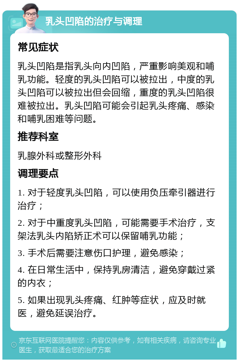 乳头凹陷的治疗与调理 常见症状 乳头凹陷是指乳头向内凹陷，严重影响美观和哺乳功能。轻度的乳头凹陷可以被拉出，中度的乳头凹陷可以被拉出但会回缩，重度的乳头凹陷很难被拉出。乳头凹陷可能会引起乳头疼痛、感染和哺乳困难等问题。 推荐科室 乳腺外科或整形外科 调理要点 1. 对于轻度乳头凹陷，可以使用负压牵引器进行治疗； 2. 对于中重度乳头凹陷，可能需要手术治疗，支架法乳头内陷矫正术可以保留哺乳功能； 3. 手术后需要注意伤口护理，避免感染； 4. 在日常生活中，保持乳房清洁，避免穿戴过紧的内衣； 5. 如果出现乳头疼痛、红肿等症状，应及时就医，避免延误治疗。