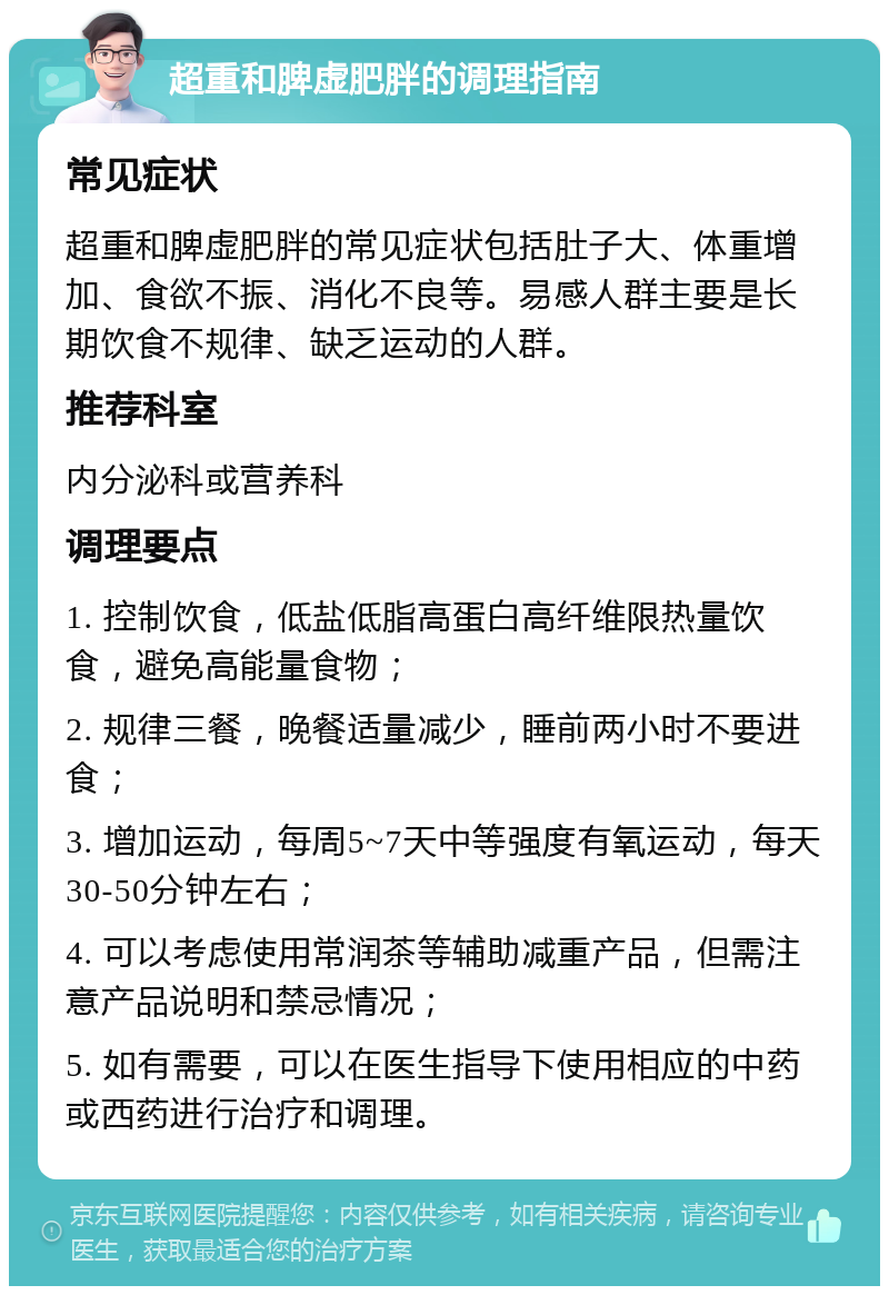 超重和脾虚肥胖的调理指南 常见症状 超重和脾虚肥胖的常见症状包括肚子大、体重增加、食欲不振、消化不良等。易感人群主要是长期饮食不规律、缺乏运动的人群。 推荐科室 内分泌科或营养科 调理要点 1. 控制饮食，低盐低脂高蛋白高纤维限热量饮食，避免高能量食物； 2. 规律三餐，晚餐适量减少，睡前两小时不要进食； 3. 增加运动，每周5~7天中等强度有氧运动，每天30-50分钟左右； 4. 可以考虑使用常润茶等辅助减重产品，但需注意产品说明和禁忌情况； 5. 如有需要，可以在医生指导下使用相应的中药或西药进行治疗和调理。