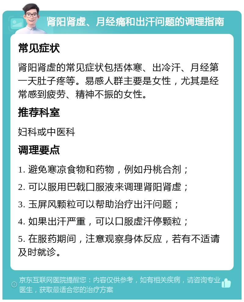 肾阳肾虚、月经痛和出汗问题的调理指南 常见症状 肾阳肾虚的常见症状包括体寒、出冷汗、月经第一天肚子疼等。易感人群主要是女性，尤其是经常感到疲劳、精神不振的女性。 推荐科室 妇科或中医科 调理要点 1. 避免寒凉食物和药物，例如丹桃合剂； 2. 可以服用巴戟囗服液来调理肾阳肾虚； 3. 玉屏风颗粒可以帮助治疗出汗问题； 4. 如果出汗严重，可以口服虚汗停颗粒； 5. 在服药期间，注意观察身体反应，若有不适请及时就诊。