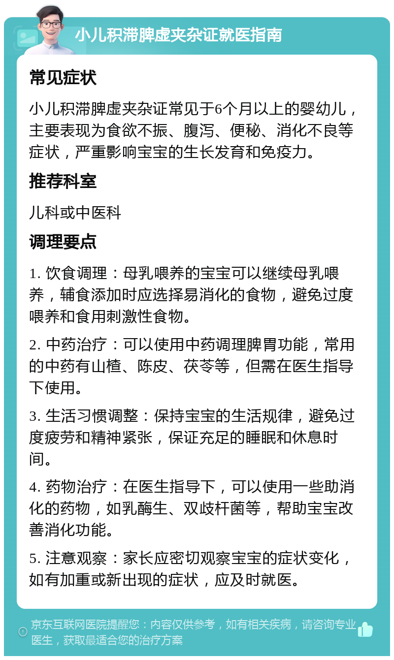 小儿积滞脾虚夹杂证就医指南 常见症状 小儿积滞脾虚夹杂证常见于6个月以上的婴幼儿，主要表现为食欲不振、腹泻、便秘、消化不良等症状，严重影响宝宝的生长发育和免疫力。 推荐科室 儿科或中医科 调理要点 1. 饮食调理：母乳喂养的宝宝可以继续母乳喂养，辅食添加时应选择易消化的食物，避免过度喂养和食用刺激性食物。 2. 中药治疗：可以使用中药调理脾胃功能，常用的中药有山楂、陈皮、茯苓等，但需在医生指导下使用。 3. 生活习惯调整：保持宝宝的生活规律，避免过度疲劳和精神紧张，保证充足的睡眠和休息时间。 4. 药物治疗：在医生指导下，可以使用一些助消化的药物，如乳酶生、双歧杆菌等，帮助宝宝改善消化功能。 5. 注意观察：家长应密切观察宝宝的症状变化，如有加重或新出现的症状，应及时就医。