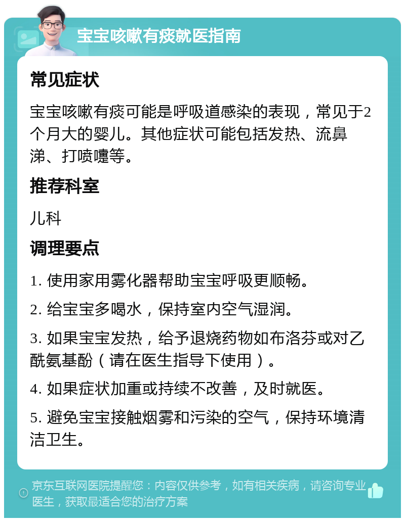 宝宝咳嗽有痰就医指南 常见症状 宝宝咳嗽有痰可能是呼吸道感染的表现，常见于2个月大的婴儿。其他症状可能包括发热、流鼻涕、打喷嚏等。 推荐科室 儿科 调理要点 1. 使用家用雾化器帮助宝宝呼吸更顺畅。 2. 给宝宝多喝水，保持室内空气湿润。 3. 如果宝宝发热，给予退烧药物如布洛芬或对乙酰氨基酚（请在医生指导下使用）。 4. 如果症状加重或持续不改善，及时就医。 5. 避免宝宝接触烟雾和污染的空气，保持环境清洁卫生。