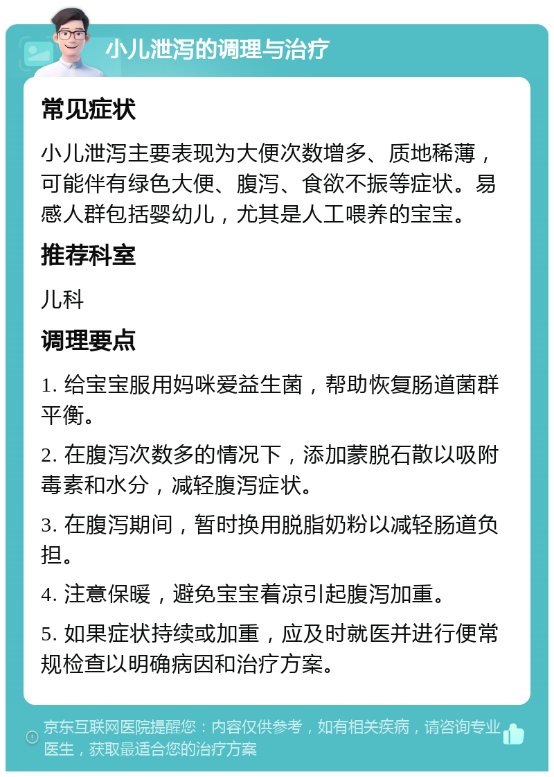 小儿泄泻的调理与治疗 常见症状 小儿泄泻主要表现为大便次数增多、质地稀薄，可能伴有绿色大便、腹泻、食欲不振等症状。易感人群包括婴幼儿，尤其是人工喂养的宝宝。 推荐科室 儿科 调理要点 1. 给宝宝服用妈咪爱益生菌，帮助恢复肠道菌群平衡。 2. 在腹泻次数多的情况下，添加蒙脱石散以吸附毒素和水分，减轻腹泻症状。 3. 在腹泻期间，暂时换用脱脂奶粉以减轻肠道负担。 4. 注意保暖，避免宝宝着凉引起腹泻加重。 5. 如果症状持续或加重，应及时就医并进行便常规检查以明确病因和治疗方案。