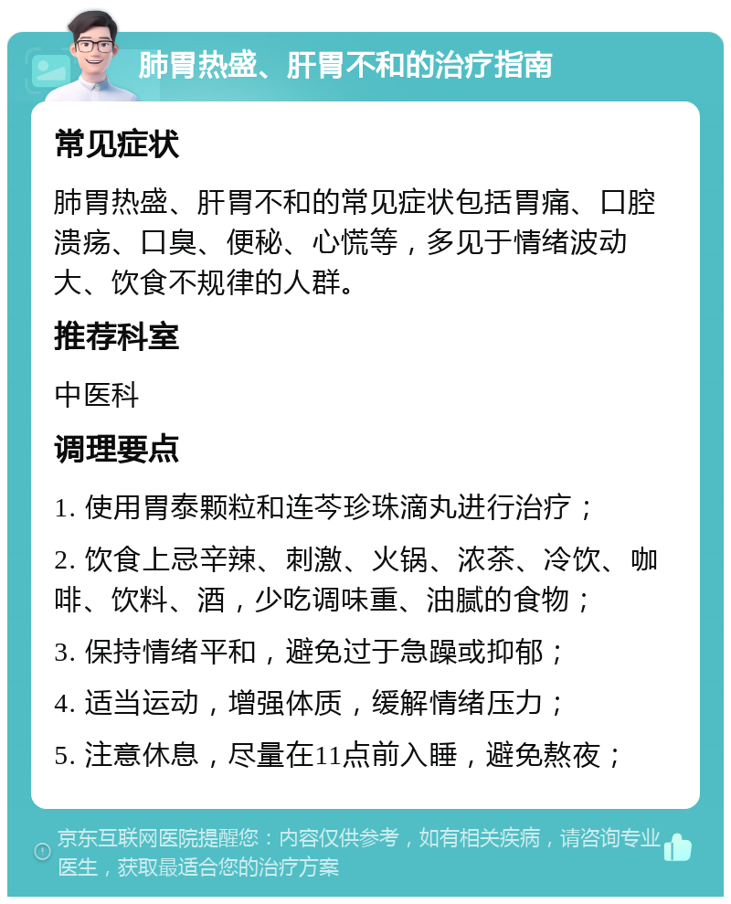 肺胃热盛、肝胃不和的治疗指南 常见症状 肺胃热盛、肝胃不和的常见症状包括胃痛、口腔溃疡、口臭、便秘、心慌等，多见于情绪波动大、饮食不规律的人群。 推荐科室 中医科 调理要点 1. 使用胃泰颗粒和连芩珍珠滴丸进行治疗； 2. 饮食上忌辛辣、刺激、火锅、浓茶、冷饮、咖啡、饮料、酒，少吃调味重、油腻的食物； 3. 保持情绪平和，避免过于急躁或抑郁； 4. 适当运动，增强体质，缓解情绪压力； 5. 注意休息，尽量在11点前入睡，避免熬夜；