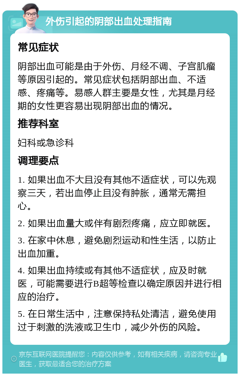 外伤引起的阴部出血处理指南 常见症状 阴部出血可能是由于外伤、月经不调、子宫肌瘤等原因引起的。常见症状包括阴部出血、不适感、疼痛等。易感人群主要是女性，尤其是月经期的女性更容易出现阴部出血的情况。 推荐科室 妇科或急诊科 调理要点 1. 如果出血不大且没有其他不适症状，可以先观察三天，若出血停止且没有肿胀，通常无需担心。 2. 如果出血量大或伴有剧烈疼痛，应立即就医。 3. 在家中休息，避免剧烈运动和性生活，以防止出血加重。 4. 如果出血持续或有其他不适症状，应及时就医，可能需要进行B超等检查以确定原因并进行相应的治疗。 5. 在日常生活中，注意保持私处清洁，避免使用过于刺激的洗液或卫生巾，减少外伤的风险。