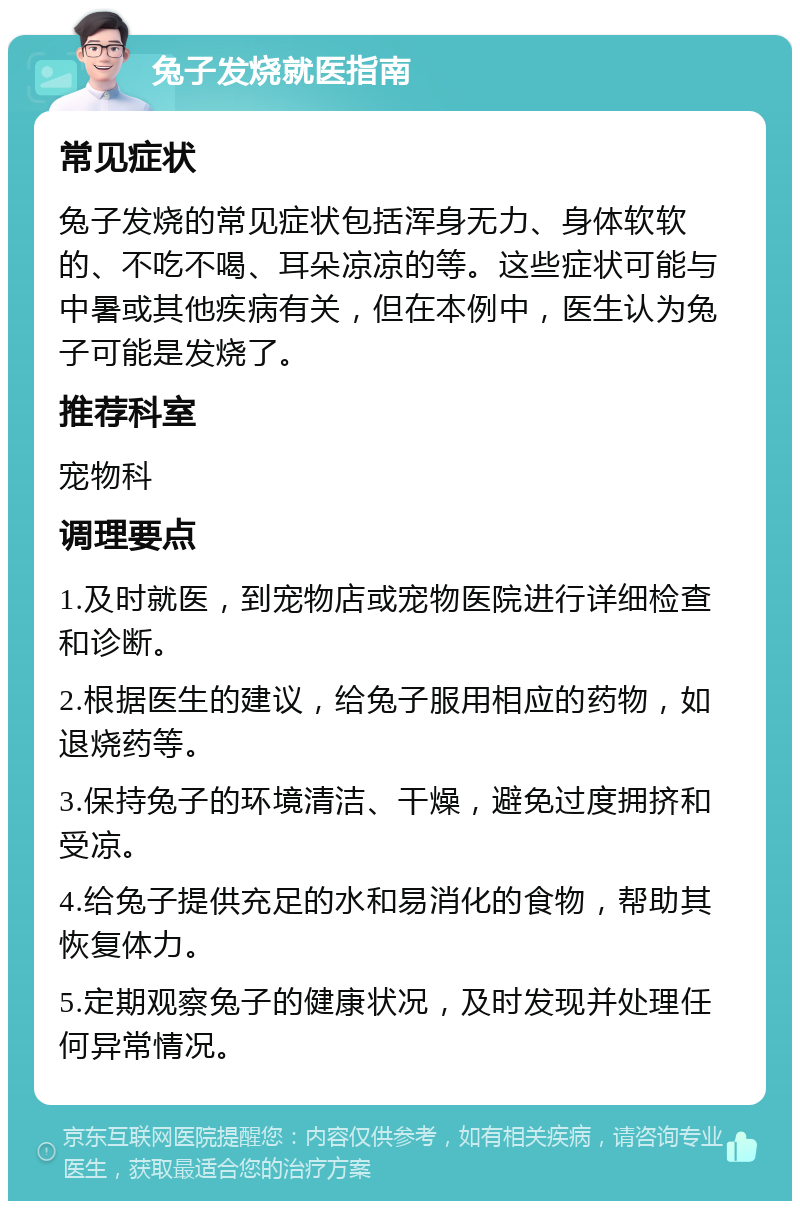 兔子发烧就医指南 常见症状 兔子发烧的常见症状包括浑身无力、身体软软的、不吃不喝、耳朵凉凉的等。这些症状可能与中暑或其他疾病有关，但在本例中，医生认为兔子可能是发烧了。 推荐科室 宠物科 调理要点 1.及时就医，到宠物店或宠物医院进行详细检查和诊断。 2.根据医生的建议，给兔子服用相应的药物，如退烧药等。 3.保持兔子的环境清洁、干燥，避免过度拥挤和受凉。 4.给兔子提供充足的水和易消化的食物，帮助其恢复体力。 5.定期观察兔子的健康状况，及时发现并处理任何异常情况。