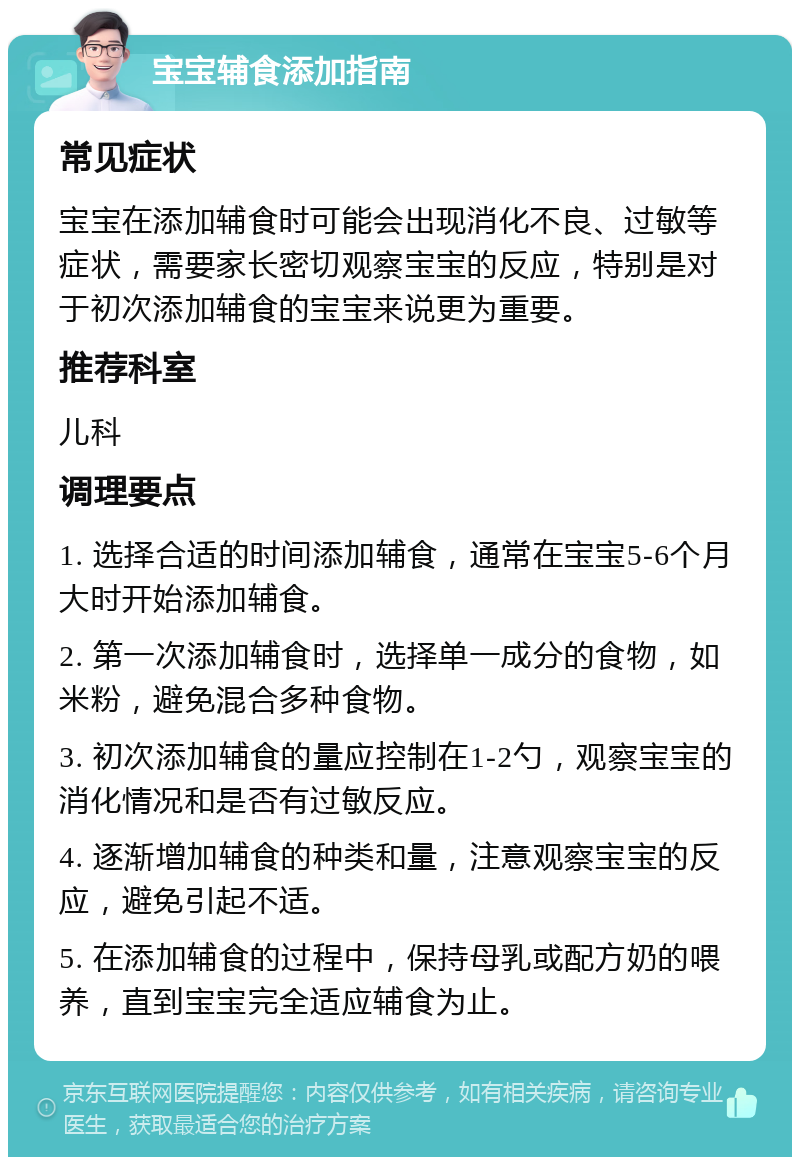 宝宝辅食添加指南 常见症状 宝宝在添加辅食时可能会出现消化不良、过敏等症状，需要家长密切观察宝宝的反应，特别是对于初次添加辅食的宝宝来说更为重要。 推荐科室 儿科 调理要点 1. 选择合适的时间添加辅食，通常在宝宝5-6个月大时开始添加辅食。 2. 第一次添加辅食时，选择单一成分的食物，如米粉，避免混合多种食物。 3. 初次添加辅食的量应控制在1-2勺，观察宝宝的消化情况和是否有过敏反应。 4. 逐渐增加辅食的种类和量，注意观察宝宝的反应，避免引起不适。 5. 在添加辅食的过程中，保持母乳或配方奶的喂养，直到宝宝完全适应辅食为止。