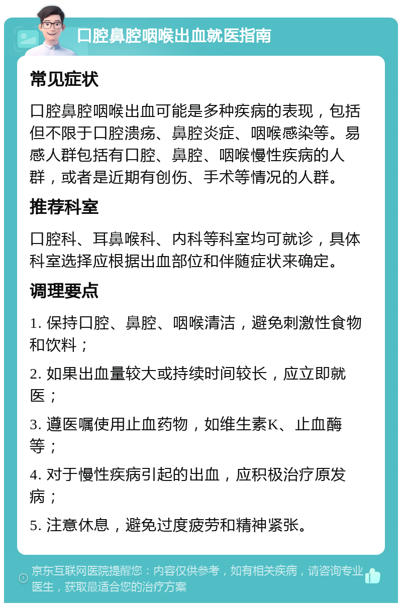 口腔鼻腔咽喉出血就医指南 常见症状 口腔鼻腔咽喉出血可能是多种疾病的表现，包括但不限于口腔溃疡、鼻腔炎症、咽喉感染等。易感人群包括有口腔、鼻腔、咽喉慢性疾病的人群，或者是近期有创伤、手术等情况的人群。 推荐科室 口腔科、耳鼻喉科、内科等科室均可就诊，具体科室选择应根据出血部位和伴随症状来确定。 调理要点 1. 保持口腔、鼻腔、咽喉清洁，避免刺激性食物和饮料； 2. 如果出血量较大或持续时间较长，应立即就医； 3. 遵医嘱使用止血药物，如维生素K、止血酶等； 4. 对于慢性疾病引起的出血，应积极治疗原发病； 5. 注意休息，避免过度疲劳和精神紧张。