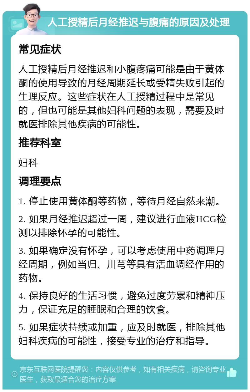 人工授精后月经推迟与腹痛的原因及处理 常见症状 人工授精后月经推迟和小腹疼痛可能是由于黄体酮的使用导致的月经周期延长或受精失败引起的生理反应。这些症状在人工授精过程中是常见的，但也可能是其他妇科问题的表现，需要及时就医排除其他疾病的可能性。 推荐科室 妇科 调理要点 1. 停止使用黄体酮等药物，等待月经自然来潮。 2. 如果月经推迟超过一周，建议进行血液HCG检测以排除怀孕的可能性。 3. 如果确定没有怀孕，可以考虑使用中药调理月经周期，例如当归、川芎等具有活血调经作用的药物。 4. 保持良好的生活习惯，避免过度劳累和精神压力，保证充足的睡眠和合理的饮食。 5. 如果症状持续或加重，应及时就医，排除其他妇科疾病的可能性，接受专业的治疗和指导。