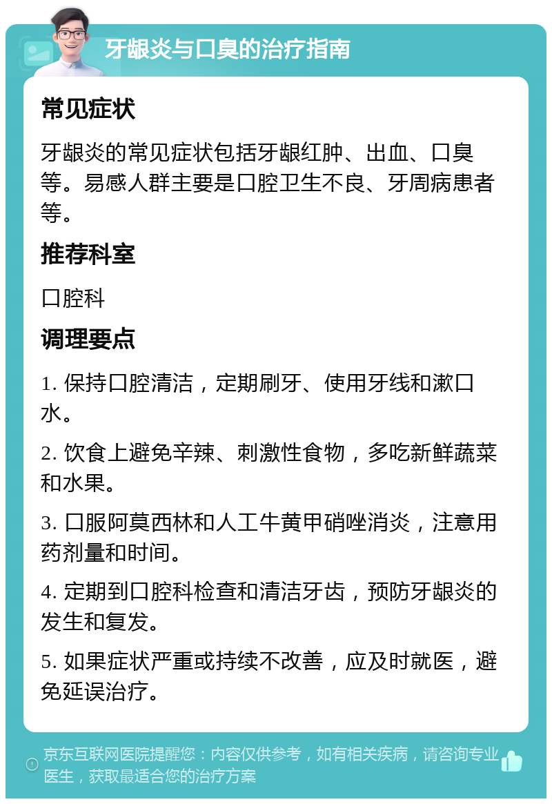 牙龈炎与口臭的治疗指南 常见症状 牙龈炎的常见症状包括牙龈红肿、出血、口臭等。易感人群主要是口腔卫生不良、牙周病患者等。 推荐科室 口腔科 调理要点 1. 保持口腔清洁，定期刷牙、使用牙线和漱口水。 2. 饮食上避免辛辣、刺激性食物，多吃新鲜蔬菜和水果。 3. 口服阿莫西林和人工牛黄甲硝唑消炎，注意用药剂量和时间。 4. 定期到口腔科检查和清洁牙齿，预防牙龈炎的发生和复发。 5. 如果症状严重或持续不改善，应及时就医，避免延误治疗。