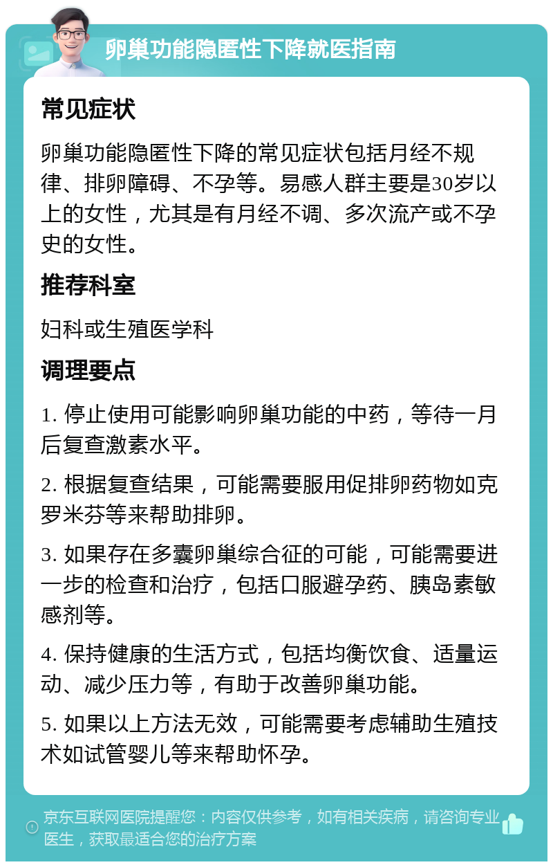 卵巢功能隐匿性下降就医指南 常见症状 卵巢功能隐匿性下降的常见症状包括月经不规律、排卵障碍、不孕等。易感人群主要是30岁以上的女性，尤其是有月经不调、多次流产或不孕史的女性。 推荐科室 妇科或生殖医学科 调理要点 1. 停止使用可能影响卵巢功能的中药，等待一月后复查激素水平。 2. 根据复查结果，可能需要服用促排卵药物如克罗米芬等来帮助排卵。 3. 如果存在多囊卵巢综合征的可能，可能需要进一步的检查和治疗，包括口服避孕药、胰岛素敏感剂等。 4. 保持健康的生活方式，包括均衡饮食、适量运动、减少压力等，有助于改善卵巢功能。 5. 如果以上方法无效，可能需要考虑辅助生殖技术如试管婴儿等来帮助怀孕。