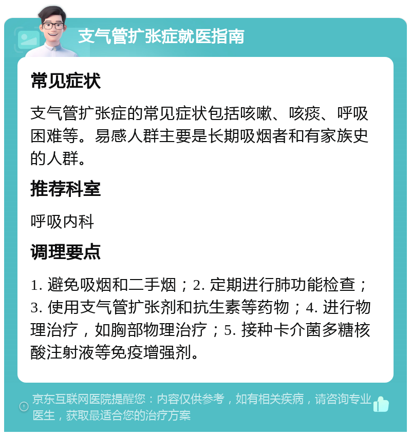 支气管扩张症就医指南 常见症状 支气管扩张症的常见症状包括咳嗽、咳痰、呼吸困难等。易感人群主要是长期吸烟者和有家族史的人群。 推荐科室 呼吸内科 调理要点 1. 避免吸烟和二手烟；2. 定期进行肺功能检查；3. 使用支气管扩张剂和抗生素等药物；4. 进行物理治疗，如胸部物理治疗；5. 接种卡介菌多糖核酸注射液等免疫增强剂。