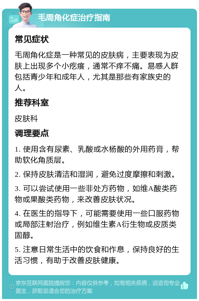 毛周角化症治疗指南 常见症状 毛周角化症是一种常见的皮肤病，主要表现为皮肤上出现多个小疙瘩，通常不痒不痛。易感人群包括青少年和成年人，尤其是那些有家族史的人。 推荐科室 皮肤科 调理要点 1. 使用含有尿素、乳酸或水杨酸的外用药膏，帮助软化角质层。 2. 保持皮肤清洁和湿润，避免过度摩擦和刺激。 3. 可以尝试使用一些非处方药物，如维A酸类药物或果酸类药物，来改善皮肤状况。 4. 在医生的指导下，可能需要使用一些口服药物或局部注射治疗，例如维生素A衍生物或皮质类固醇。 5. 注意日常生活中的饮食和作息，保持良好的生活习惯，有助于改善皮肤健康。