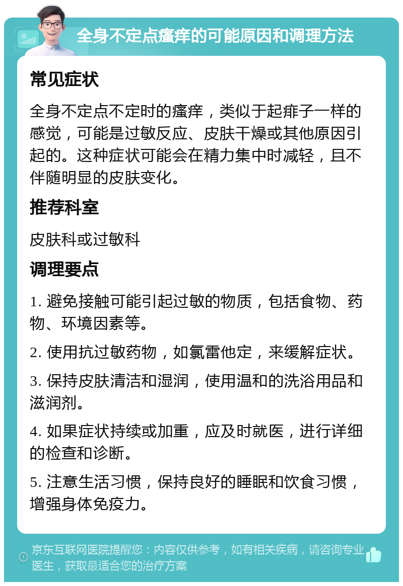 全身不定点瘙痒的可能原因和调理方法 常见症状 全身不定点不定时的瘙痒，类似于起痱子一样的感觉，可能是过敏反应、皮肤干燥或其他原因引起的。这种症状可能会在精力集中时减轻，且不伴随明显的皮肤变化。 推荐科室 皮肤科或过敏科 调理要点 1. 避免接触可能引起过敏的物质，包括食物、药物、环境因素等。 2. 使用抗过敏药物，如氯雷他定，来缓解症状。 3. 保持皮肤清洁和湿润，使用温和的洗浴用品和滋润剂。 4. 如果症状持续或加重，应及时就医，进行详细的检查和诊断。 5. 注意生活习惯，保持良好的睡眠和饮食习惯，增强身体免疫力。