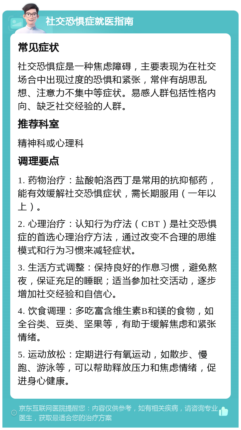 社交恐惧症就医指南 常见症状 社交恐惧症是一种焦虑障碍，主要表现为在社交场合中出现过度的恐惧和紧张，常伴有胡思乱想、注意力不集中等症状。易感人群包括性格内向、缺乏社交经验的人群。 推荐科室 精神科或心理科 调理要点 1. 药物治疗：盐酸帕洛西丁是常用的抗抑郁药，能有效缓解社交恐惧症状，需长期服用（一年以上）。 2. 心理治疗：认知行为疗法（CBT）是社交恐惧症的首选心理治疗方法，通过改变不合理的思维模式和行为习惯来减轻症状。 3. 生活方式调整：保持良好的作息习惯，避免熬夜，保证充足的睡眠；适当参加社交活动，逐步增加社交经验和自信心。 4. 饮食调理：多吃富含维生素B和镁的食物，如全谷类、豆类、坚果等，有助于缓解焦虑和紧张情绪。 5. 运动放松：定期进行有氧运动，如散步、慢跑、游泳等，可以帮助释放压力和焦虑情绪，促进身心健康。