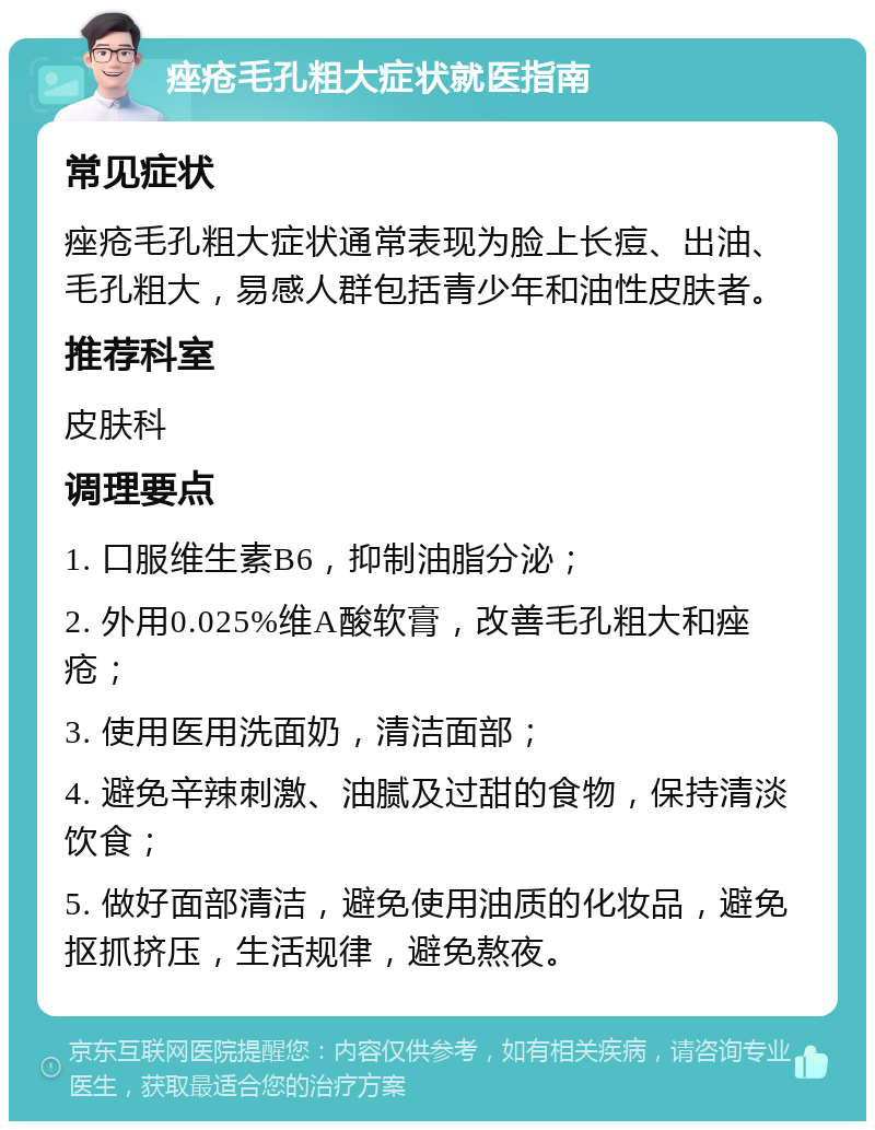 痤疮毛孔粗大症状就医指南 常见症状 痤疮毛孔粗大症状通常表现为脸上长痘、出油、毛孔粗大，易感人群包括青少年和油性皮肤者。 推荐科室 皮肤科 调理要点 1. 口服维生素B6，抑制油脂分泌； 2. 外用0.025%维A酸软膏，改善毛孔粗大和痤疮； 3. 使用医用洗面奶，清洁面部； 4. 避免辛辣刺激、油腻及过甜的食物，保持清淡饮食； 5. 做好面部清洁，避免使用油质的化妆品，避免抠抓挤压，生活规律，避免熬夜。