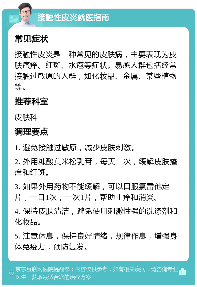 接触性皮炎就医指南 常见症状 接触性皮炎是一种常见的皮肤病，主要表现为皮肤瘙痒、红斑、水疱等症状。易感人群包括经常接触过敏原的人群，如化妆品、金属、某些植物等。 推荐科室 皮肤科 调理要点 1. 避免接触过敏原，减少皮肤刺激。 2. 外用糠酸莫米松乳膏，每天一次，缓解皮肤瘙痒和红斑。 3. 如果外用药物不能缓解，可以口服氯雷他定片，一日1次，一次1片，帮助止痒和消炎。 4. 保持皮肤清洁，避免使用刺激性强的洗涤剂和化妆品。 5. 注意休息，保持良好情绪，规律作息，增强身体免疫力，预防复发。