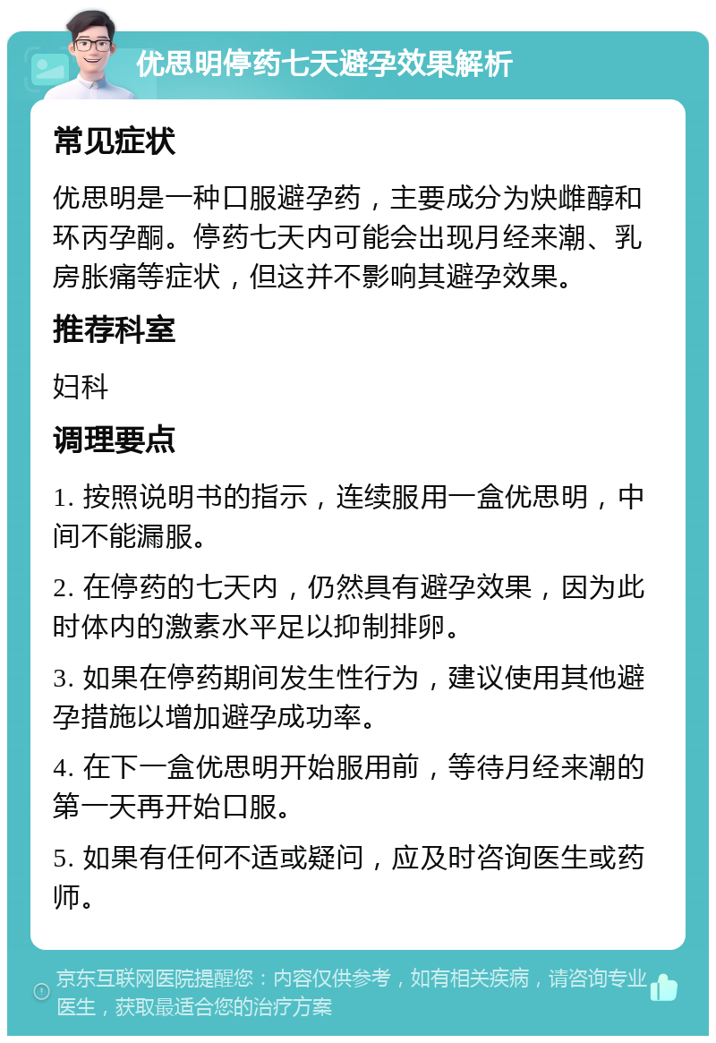 优思明停药七天避孕效果解析 常见症状 优思明是一种口服避孕药，主要成分为炔雌醇和环丙孕酮。停药七天内可能会出现月经来潮、乳房胀痛等症状，但这并不影响其避孕效果。 推荐科室 妇科 调理要点 1. 按照说明书的指示，连续服用一盒优思明，中间不能漏服。 2. 在停药的七天内，仍然具有避孕效果，因为此时体内的激素水平足以抑制排卵。 3. 如果在停药期间发生性行为，建议使用其他避孕措施以增加避孕成功率。 4. 在下一盒优思明开始服用前，等待月经来潮的第一天再开始口服。 5. 如果有任何不适或疑问，应及时咨询医生或药师。