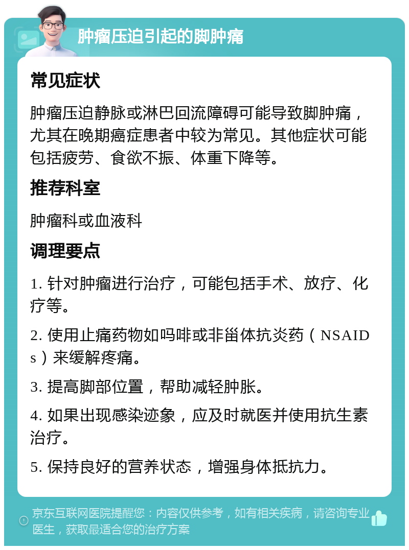 肿瘤压迫引起的脚肿痛 常见症状 肿瘤压迫静脉或淋巴回流障碍可能导致脚肿痛，尤其在晚期癌症患者中较为常见。其他症状可能包括疲劳、食欲不振、体重下降等。 推荐科室 肿瘤科或血液科 调理要点 1. 针对肿瘤进行治疗，可能包括手术、放疗、化疗等。 2. 使用止痛药物如吗啡或非甾体抗炎药（NSAIDs）来缓解疼痛。 3. 提高脚部位置，帮助减轻肿胀。 4. 如果出现感染迹象，应及时就医并使用抗生素治疗。 5. 保持良好的营养状态，增强身体抵抗力。