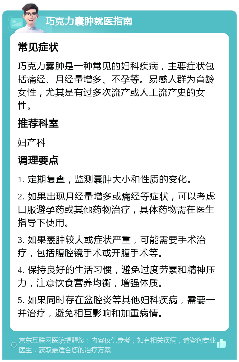 巧克力囊肿就医指南 常见症状 巧克力囊肿是一种常见的妇科疾病，主要症状包括痛经、月经量增多、不孕等。易感人群为育龄女性，尤其是有过多次流产或人工流产史的女性。 推荐科室 妇产科 调理要点 1. 定期复查，监测囊肿大小和性质的变化。 2. 如果出现月经量增多或痛经等症状，可以考虑口服避孕药或其他药物治疗，具体药物需在医生指导下使用。 3. 如果囊肿较大或症状严重，可能需要手术治疗，包括腹腔镜手术或开腹手术等。 4. 保持良好的生活习惯，避免过度劳累和精神压力，注意饮食营养均衡，增强体质。 5. 如果同时存在盆腔炎等其他妇科疾病，需要一并治疗，避免相互影响和加重病情。