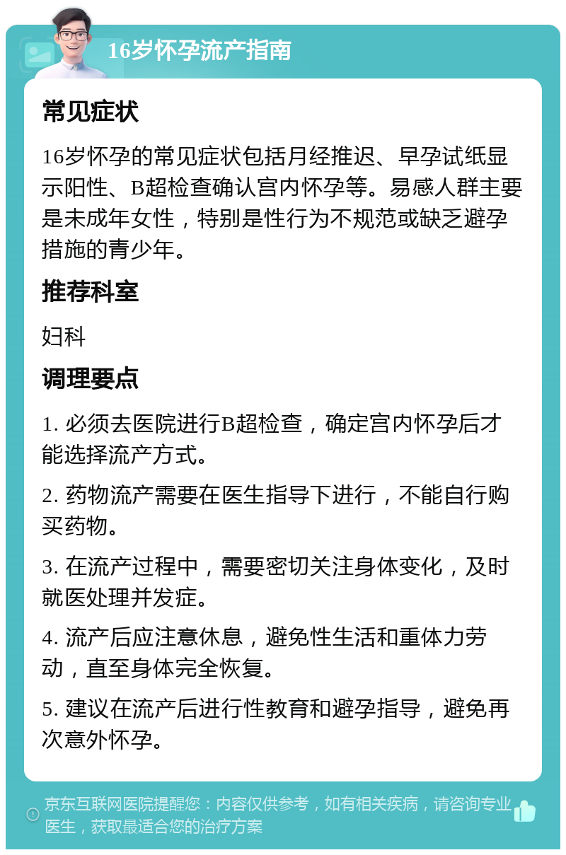 16岁怀孕流产指南 常见症状 16岁怀孕的常见症状包括月经推迟、早孕试纸显示阳性、B超检查确认宫内怀孕等。易感人群主要是未成年女性，特别是性行为不规范或缺乏避孕措施的青少年。 推荐科室 妇科 调理要点 1. 必须去医院进行B超检查，确定宫内怀孕后才能选择流产方式。 2. 药物流产需要在医生指导下进行，不能自行购买药物。 3. 在流产过程中，需要密切关注身体变化，及时就医处理并发症。 4. 流产后应注意休息，避免性生活和重体力劳动，直至身体完全恢复。 5. 建议在流产后进行性教育和避孕指导，避免再次意外怀孕。