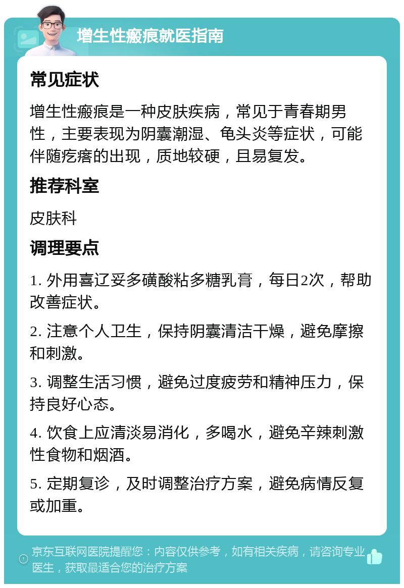 增生性瘢痕就医指南 常见症状 增生性瘢痕是一种皮肤疾病，常见于青春期男性，主要表现为阴囊潮湿、龟头炎等症状，可能伴随疙瘩的出现，质地较硬，且易复发。 推荐科室 皮肤科 调理要点 1. 外用喜辽妥多磺酸粘多糖乳膏，每日2次，帮助改善症状。 2. 注意个人卫生，保持阴囊清洁干燥，避免摩擦和刺激。 3. 调整生活习惯，避免过度疲劳和精神压力，保持良好心态。 4. 饮食上应清淡易消化，多喝水，避免辛辣刺激性食物和烟酒。 5. 定期复诊，及时调整治疗方案，避免病情反复或加重。