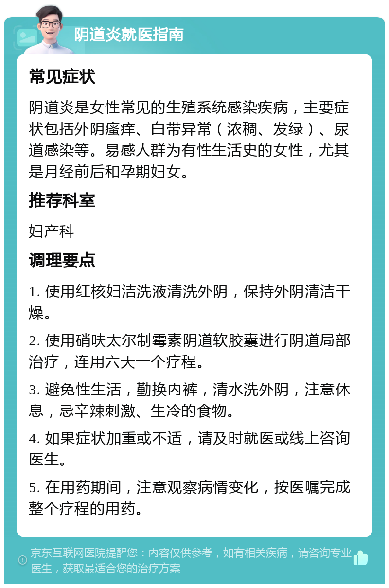 阴道炎就医指南 常见症状 阴道炎是女性常见的生殖系统感染疾病，主要症状包括外阴瘙痒、白带异常（浓稠、发绿）、尿道感染等。易感人群为有性生活史的女性，尤其是月经前后和孕期妇女。 推荐科室 妇产科 调理要点 1. 使用红核妇洁洗液清洗外阴，保持外阴清洁干燥。 2. 使用硝呋太尔制霉素阴道软胶囊进行阴道局部治疗，连用六天一个疗程。 3. 避免性生活，勤换内裤，清水洗外阴，注意休息，忌辛辣刺激、生冷的食物。 4. 如果症状加重或不适，请及时就医或线上咨询医生。 5. 在用药期间，注意观察病情变化，按医嘱完成整个疗程的用药。