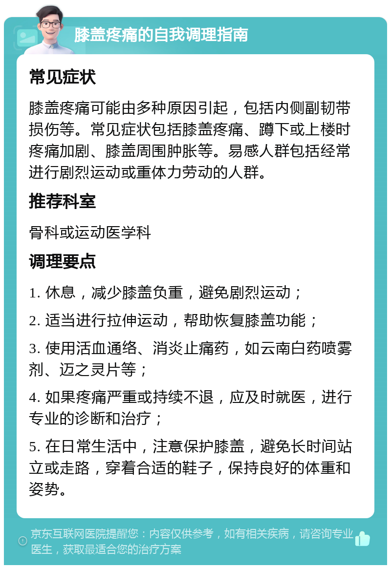 膝盖疼痛的自我调理指南 常见症状 膝盖疼痛可能由多种原因引起，包括内侧副韧带损伤等。常见症状包括膝盖疼痛、蹲下或上楼时疼痛加剧、膝盖周围肿胀等。易感人群包括经常进行剧烈运动或重体力劳动的人群。 推荐科室 骨科或运动医学科 调理要点 1. 休息，减少膝盖负重，避免剧烈运动； 2. 适当进行拉伸运动，帮助恢复膝盖功能； 3. 使用活血通络、消炎止痛药，如云南白药喷雾剂、迈之灵片等； 4. 如果疼痛严重或持续不退，应及时就医，进行专业的诊断和治疗； 5. 在日常生活中，注意保护膝盖，避免长时间站立或走路，穿着合适的鞋子，保持良好的体重和姿势。