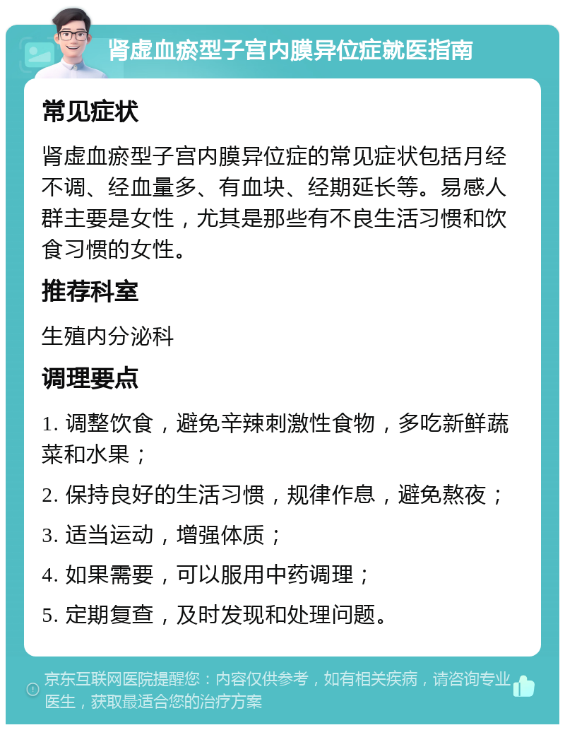 肾虚血瘀型子宫内膜异位症就医指南 常见症状 肾虚血瘀型子宫内膜异位症的常见症状包括月经不调、经血量多、有血块、经期延长等。易感人群主要是女性，尤其是那些有不良生活习惯和饮食习惯的女性。 推荐科室 生殖内分泌科 调理要点 1. 调整饮食，避免辛辣刺激性食物，多吃新鲜蔬菜和水果； 2. 保持良好的生活习惯，规律作息，避免熬夜； 3. 适当运动，增强体质； 4. 如果需要，可以服用中药调理； 5. 定期复查，及时发现和处理问题。