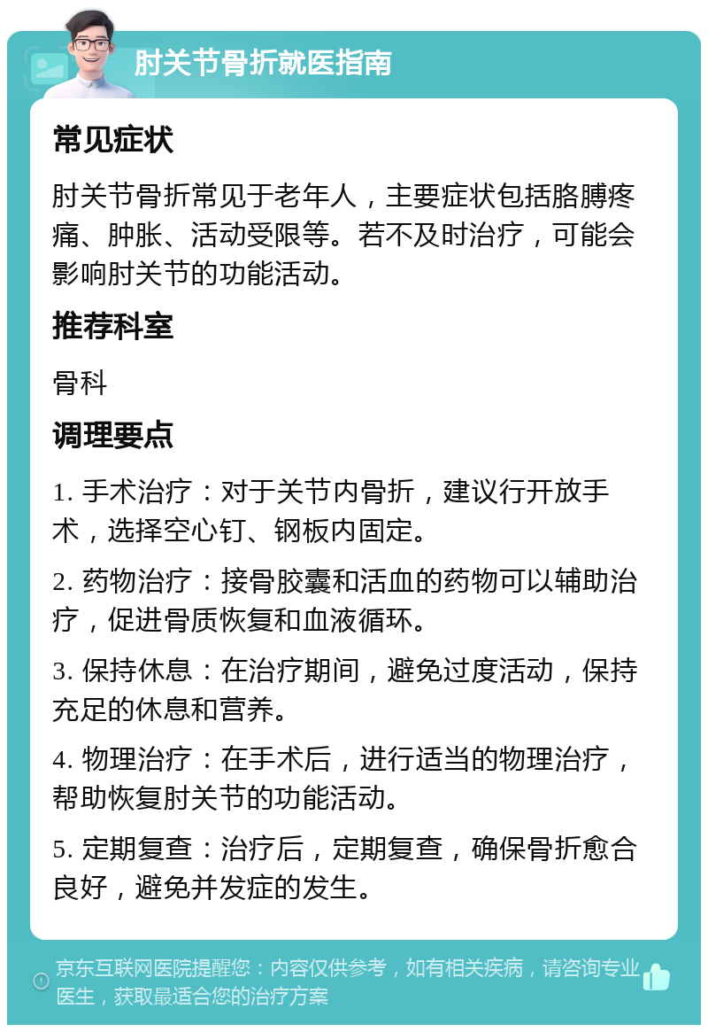 肘关节骨折就医指南 常见症状 肘关节骨折常见于老年人，主要症状包括胳膊疼痛、肿胀、活动受限等。若不及时治疗，可能会影响肘关节的功能活动。 推荐科室 骨科 调理要点 1. 手术治疗：对于关节内骨折，建议行开放手术，选择空心钉、钢板内固定。 2. 药物治疗：接骨胶囊和活血的药物可以辅助治疗，促进骨质恢复和血液循环。 3. 保持休息：在治疗期间，避免过度活动，保持充足的休息和营养。 4. 物理治疗：在手术后，进行适当的物理治疗，帮助恢复肘关节的功能活动。 5. 定期复查：治疗后，定期复查，确保骨折愈合良好，避免并发症的发生。