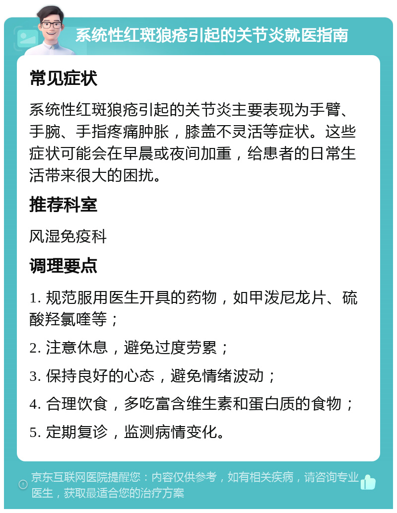 系统性红斑狼疮引起的关节炎就医指南 常见症状 系统性红斑狼疮引起的关节炎主要表现为手臂、手腕、手指疼痛肿胀，膝盖不灵活等症状。这些症状可能会在早晨或夜间加重，给患者的日常生活带来很大的困扰。 推荐科室 风湿免疫科 调理要点 1. 规范服用医生开具的药物，如甲泼尼龙片、硫酸羟氯喹等； 2. 注意休息，避免过度劳累； 3. 保持良好的心态，避免情绪波动； 4. 合理饮食，多吃富含维生素和蛋白质的食物； 5. 定期复诊，监测病情变化。