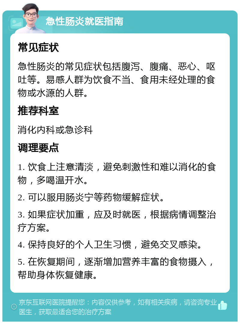 急性肠炎就医指南 常见症状 急性肠炎的常见症状包括腹泻、腹痛、恶心、呕吐等。易感人群为饮食不当、食用未经处理的食物或水源的人群。 推荐科室 消化内科或急诊科 调理要点 1. 饮食上注意清淡，避免刺激性和难以消化的食物，多喝温开水。 2. 可以服用肠炎宁等药物缓解症状。 3. 如果症状加重，应及时就医，根据病情调整治疗方案。 4. 保持良好的个人卫生习惯，避免交叉感染。 5. 在恢复期间，逐渐增加营养丰富的食物摄入，帮助身体恢复健康。