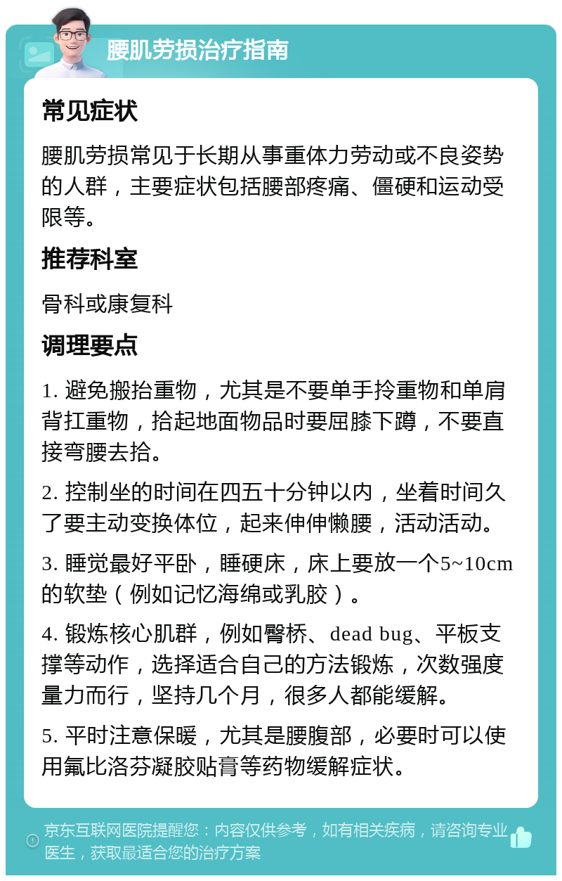 腰肌劳损治疗指南 常见症状 腰肌劳损常见于长期从事重体力劳动或不良姿势的人群，主要症状包括腰部疼痛、僵硬和运动受限等。 推荐科室 骨科或康复科 调理要点 1. 避免搬抬重物，尤其是不要单手拎重物和单肩背扛重物，拾起地面物品时要屈膝下蹲，不要直接弯腰去拾。 2. 控制坐的时间在四五十分钟以内，坐着时间久了要主动变换体位，起来伸伸懒腰，活动活动。 3. 睡觉最好平卧，睡硬床，床上要放一个5~10cm的软垫（例如记忆海绵或乳胶）。 4. 锻炼核心肌群，例如臀桥、dead bug、平板支撑等动作，选择适合自己的方法锻炼，次数强度量力而行，坚持几个月，很多人都能缓解。 5. 平时注意保暖，尤其是腰腹部，必要时可以使用氟比洛芬凝胶贴膏等药物缓解症状。