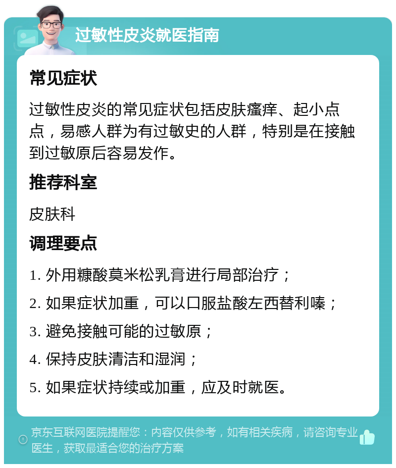 过敏性皮炎就医指南 常见症状 过敏性皮炎的常见症状包括皮肤瘙痒、起小点点，易感人群为有过敏史的人群，特别是在接触到过敏原后容易发作。 推荐科室 皮肤科 调理要点 1. 外用糠酸莫米松乳膏进行局部治疗； 2. 如果症状加重，可以口服盐酸左西替利嗪； 3. 避免接触可能的过敏原； 4. 保持皮肤清洁和湿润； 5. 如果症状持续或加重，应及时就医。