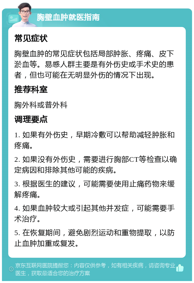 胸壁血肿就医指南 常见症状 胸壁血肿的常见症状包括局部肿胀、疼痛、皮下淤血等。易感人群主要是有外伤史或手术史的患者，但也可能在无明显外伤的情况下出现。 推荐科室 胸外科或普外科 调理要点 1. 如果有外伤史，早期冷敷可以帮助减轻肿胀和疼痛。 2. 如果没有外伤史，需要进行胸部CT等检查以确定病因和排除其他可能的疾病。 3. 根据医生的建议，可能需要使用止痛药物来缓解疼痛。 4. 如果血肿较大或引起其他并发症，可能需要手术治疗。 5. 在恢复期间，避免剧烈运动和重物提取，以防止血肿加重或复发。