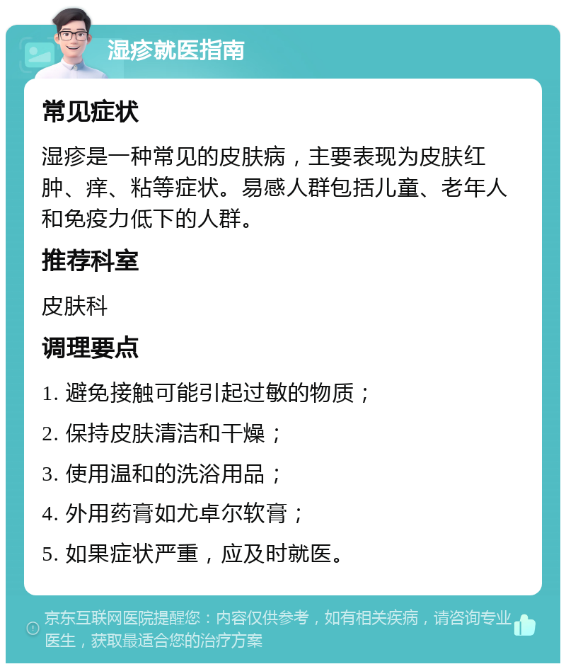 湿疹就医指南 常见症状 湿疹是一种常见的皮肤病，主要表现为皮肤红肿、痒、粘等症状。易感人群包括儿童、老年人和免疫力低下的人群。 推荐科室 皮肤科 调理要点 1. 避免接触可能引起过敏的物质； 2. 保持皮肤清洁和干燥； 3. 使用温和的洗浴用品； 4. 外用药膏如尤卓尔软膏； 5. 如果症状严重，应及时就医。