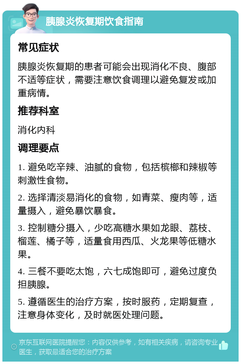 胰腺炎恢复期饮食指南 常见症状 胰腺炎恢复期的患者可能会出现消化不良、腹部不适等症状，需要注意饮食调理以避免复发或加重病情。 推荐科室 消化内科 调理要点 1. 避免吃辛辣、油腻的食物，包括槟榔和辣椒等刺激性食物。 2. 选择清淡易消化的食物，如青菜、瘦肉等，适量摄入，避免暴饮暴食。 3. 控制糖分摄入，少吃高糖水果如龙眼、荔枝、榴莲、橘子等，适量食用西瓜、火龙果等低糖水果。 4. 三餐不要吃太饱，六七成饱即可，避免过度负担胰腺。 5. 遵循医生的治疗方案，按时服药，定期复查，注意身体变化，及时就医处理问题。