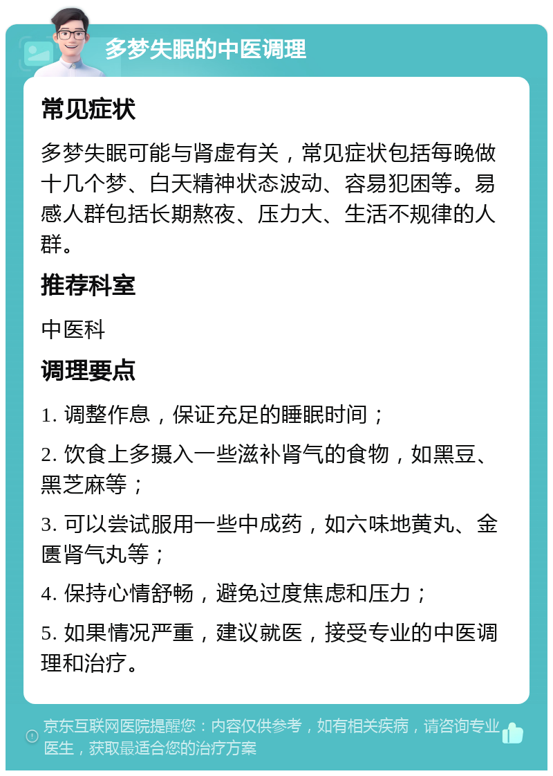 多梦失眠的中医调理 常见症状 多梦失眠可能与肾虚有关，常见症状包括每晚做十几个梦、白天精神状态波动、容易犯困等。易感人群包括长期熬夜、压力大、生活不规律的人群。 推荐科室 中医科 调理要点 1. 调整作息，保证充足的睡眠时间； 2. 饮食上多摄入一些滋补肾气的食物，如黑豆、黑芝麻等； 3. 可以尝试服用一些中成药，如六味地黄丸、金匮肾气丸等； 4. 保持心情舒畅，避免过度焦虑和压力； 5. 如果情况严重，建议就医，接受专业的中医调理和治疗。