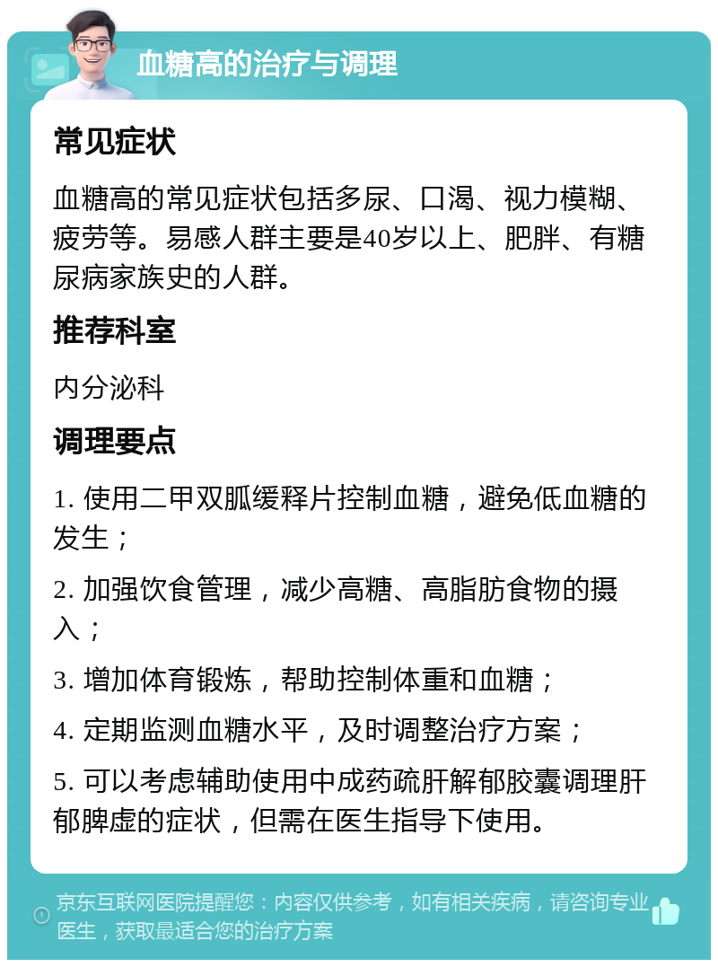 血糖高的治疗与调理 常见症状 血糖高的常见症状包括多尿、口渴、视力模糊、疲劳等。易感人群主要是40岁以上、肥胖、有糖尿病家族史的人群。 推荐科室 内分泌科 调理要点 1. 使用二甲双胍缓释片控制血糖，避免低血糖的发生； 2. 加强饮食管理，减少高糖、高脂肪食物的摄入； 3. 增加体育锻炼，帮助控制体重和血糖； 4. 定期监测血糖水平，及时调整治疗方案； 5. 可以考虑辅助使用中成药疏肝解郁胶囊调理肝郁脾虚的症状，但需在医生指导下使用。