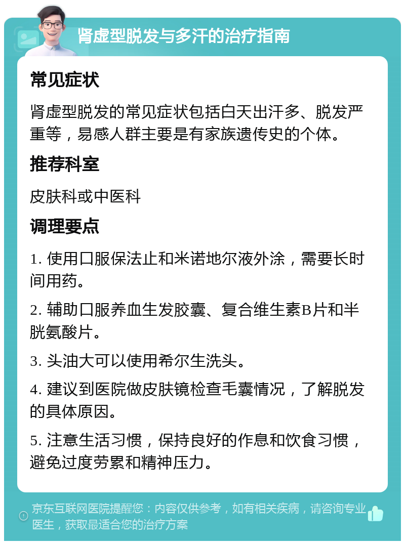 肾虚型脱发与多汗的治疗指南 常见症状 肾虚型脱发的常见症状包括白天出汗多、脱发严重等，易感人群主要是有家族遗传史的个体。 推荐科室 皮肤科或中医科 调理要点 1. 使用口服保法止和米诺地尔液外涂，需要长时间用药。 2. 辅助口服养血生发胶囊、复合维生素B片和半胱氨酸片。 3. 头油大可以使用希尔生洗头。 4. 建议到医院做皮肤镜检查毛囊情况，了解脱发的具体原因。 5. 注意生活习惯，保持良好的作息和饮食习惯，避免过度劳累和精神压力。