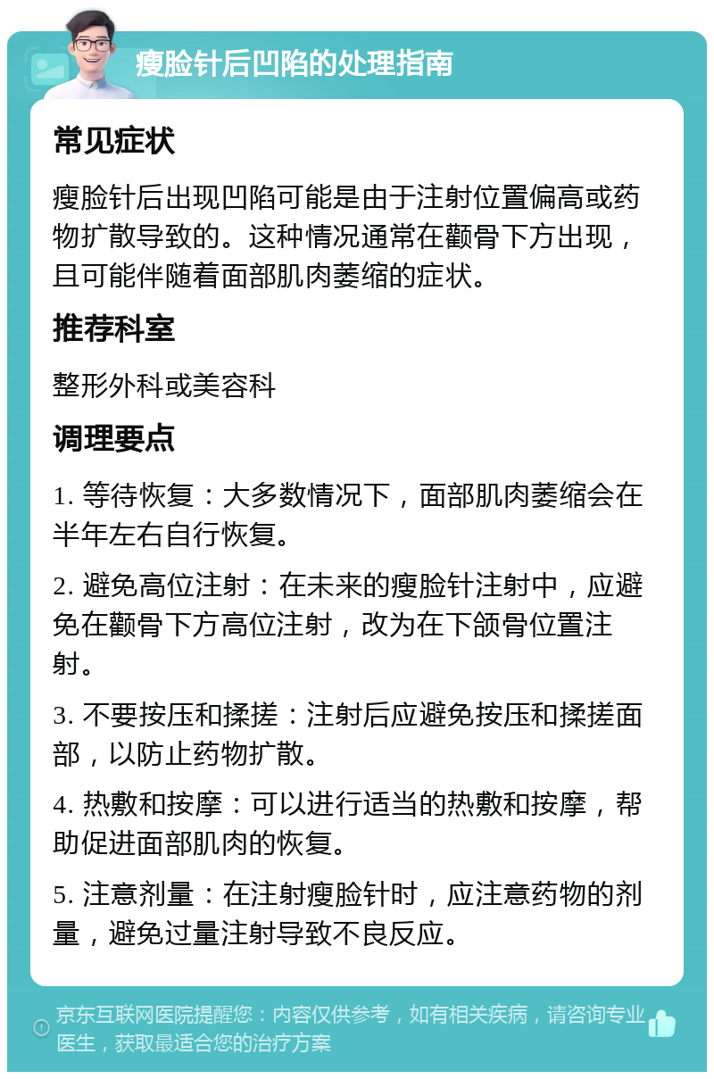 瘦脸针后凹陷的处理指南 常见症状 瘦脸针后出现凹陷可能是由于注射位置偏高或药物扩散导致的。这种情况通常在颧骨下方出现，且可能伴随着面部肌肉萎缩的症状。 推荐科室 整形外科或美容科 调理要点 1. 等待恢复：大多数情况下，面部肌肉萎缩会在半年左右自行恢复。 2. 避免高位注射：在未来的瘦脸针注射中，应避免在颧骨下方高位注射，改为在下颌骨位置注射。 3. 不要按压和揉搓：注射后应避免按压和揉搓面部，以防止药物扩散。 4. 热敷和按摩：可以进行适当的热敷和按摩，帮助促进面部肌肉的恢复。 5. 注意剂量：在注射瘦脸针时，应注意药物的剂量，避免过量注射导致不良反应。