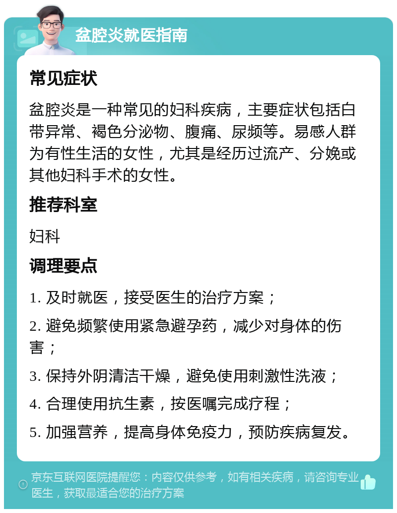 盆腔炎就医指南 常见症状 盆腔炎是一种常见的妇科疾病，主要症状包括白带异常、褐色分泌物、腹痛、尿频等。易感人群为有性生活的女性，尤其是经历过流产、分娩或其他妇科手术的女性。 推荐科室 妇科 调理要点 1. 及时就医，接受医生的治疗方案； 2. 避免频繁使用紧急避孕药，减少对身体的伤害； 3. 保持外阴清洁干燥，避免使用刺激性洗液； 4. 合理使用抗生素，按医嘱完成疗程； 5. 加强营养，提高身体免疫力，预防疾病复发。