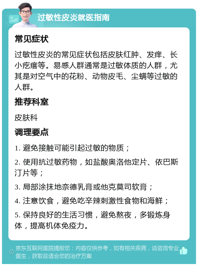 过敏性皮炎就医指南 常见症状 过敏性皮炎的常见症状包括皮肤红肿、发痒、长小疙瘩等。易感人群通常是过敏体质的人群，尤其是对空气中的花粉、动物皮毛、尘螨等过敏的人群。 推荐科室 皮肤科 调理要点 1. 避免接触可能引起过敏的物质； 2. 使用抗过敏药物，如盐酸奥洛他定片、依巴斯汀片等； 3. 局部涂抹地奈德乳膏或他克莫司软膏； 4. 注意饮食，避免吃辛辣刺激性食物和海鲜； 5. 保持良好的生活习惯，避免熬夜，多锻炼身体，提高机体免疫力。