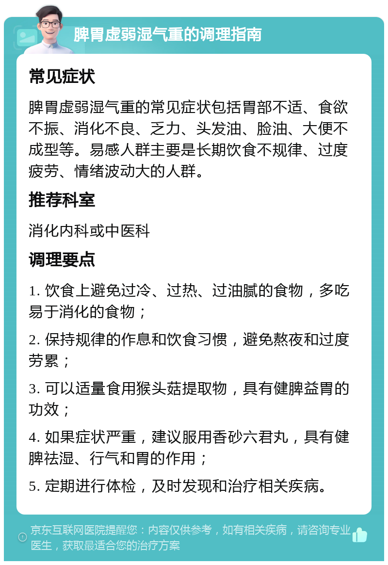 脾胃虚弱湿气重的调理指南 常见症状 脾胃虚弱湿气重的常见症状包括胃部不适、食欲不振、消化不良、乏力、头发油、脸油、大便不成型等。易感人群主要是长期饮食不规律、过度疲劳、情绪波动大的人群。 推荐科室 消化内科或中医科 调理要点 1. 饮食上避免过冷、过热、过油腻的食物，多吃易于消化的食物； 2. 保持规律的作息和饮食习惯，避免熬夜和过度劳累； 3. 可以适量食用猴头菇提取物，具有健脾益胃的功效； 4. 如果症状严重，建议服用香砂六君丸，具有健脾祛湿、行气和胃的作用； 5. 定期进行体检，及时发现和治疗相关疾病。