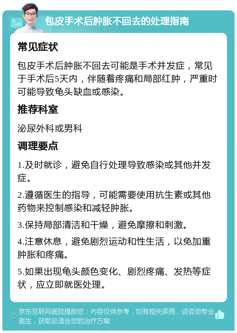 包皮手术后肿胀不回去的处理指南 常见症状 包皮手术后肿胀不回去可能是手术并发症，常见于手术后5天内，伴随着疼痛和局部红肿，严重时可能导致龟头缺血或感染。 推荐科室 泌尿外科或男科 调理要点 1.及时就诊，避免自行处理导致感染或其他并发症。 2.遵循医生的指导，可能需要使用抗生素或其他药物来控制感染和减轻肿胀。 3.保持局部清洁和干燥，避免摩擦和刺激。 4.注意休息，避免剧烈运动和性生活，以免加重肿胀和疼痛。 5.如果出现龟头颜色变化、剧烈疼痛、发热等症状，应立即就医处理。