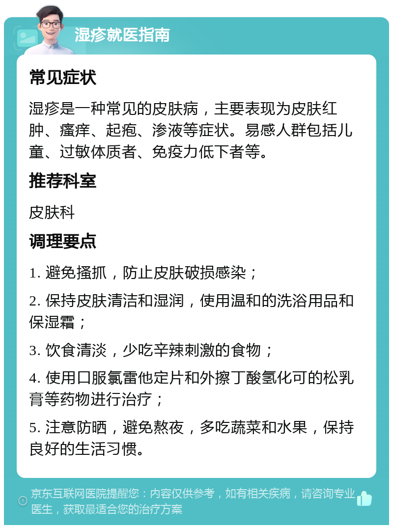 湿疹就医指南 常见症状 湿疹是一种常见的皮肤病，主要表现为皮肤红肿、瘙痒、起疱、渗液等症状。易感人群包括儿童、过敏体质者、免疫力低下者等。 推荐科室 皮肤科 调理要点 1. 避免搔抓，防止皮肤破损感染； 2. 保持皮肤清洁和湿润，使用温和的洗浴用品和保湿霜； 3. 饮食清淡，少吃辛辣刺激的食物； 4. 使用口服氯雷他定片和外擦丁酸氢化可的松乳膏等药物进行治疗； 5. 注意防晒，避免熬夜，多吃蔬菜和水果，保持良好的生活习惯。