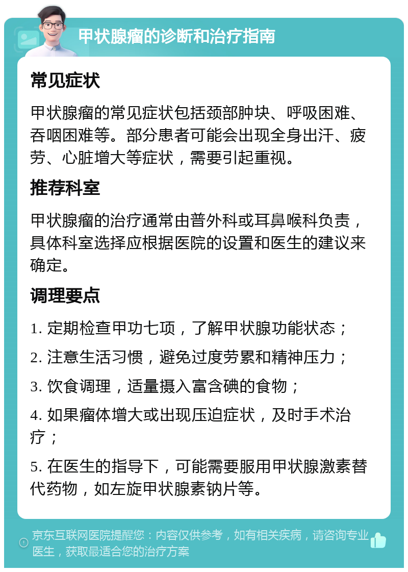 甲状腺瘤的诊断和治疗指南 常见症状 甲状腺瘤的常见症状包括颈部肿块、呼吸困难、吞咽困难等。部分患者可能会出现全身出汗、疲劳、心脏增大等症状，需要引起重视。 推荐科室 甲状腺瘤的治疗通常由普外科或耳鼻喉科负责，具体科室选择应根据医院的设置和医生的建议来确定。 调理要点 1. 定期检查甲功七项，了解甲状腺功能状态； 2. 注意生活习惯，避免过度劳累和精神压力； 3. 饮食调理，适量摄入富含碘的食物； 4. 如果瘤体增大或出现压迫症状，及时手术治疗； 5. 在医生的指导下，可能需要服用甲状腺激素替代药物，如左旋甲状腺素钠片等。