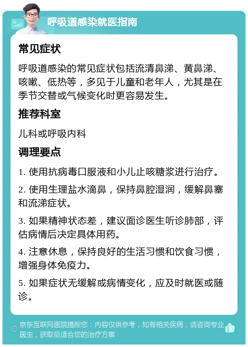 呼吸道感染就医指南 常见症状 呼吸道感染的常见症状包括流清鼻涕、黄鼻涕、咳嗽、低热等，多见于儿童和老年人，尤其是在季节交替或气候变化时更容易发生。 推荐科室 儿科或呼吸内科 调理要点 1. 使用抗病毒口服液和小儿止咳糖浆进行治疗。 2. 使用生理盐水滴鼻，保持鼻腔湿润，缓解鼻塞和流涕症状。 3. 如果精神状态差，建议面诊医生听诊肺部，评估病情后决定具体用药。 4. 注意休息，保持良好的生活习惯和饮食习惯，增强身体免疫力。 5. 如果症状无缓解或病情变化，应及时就医或随诊。