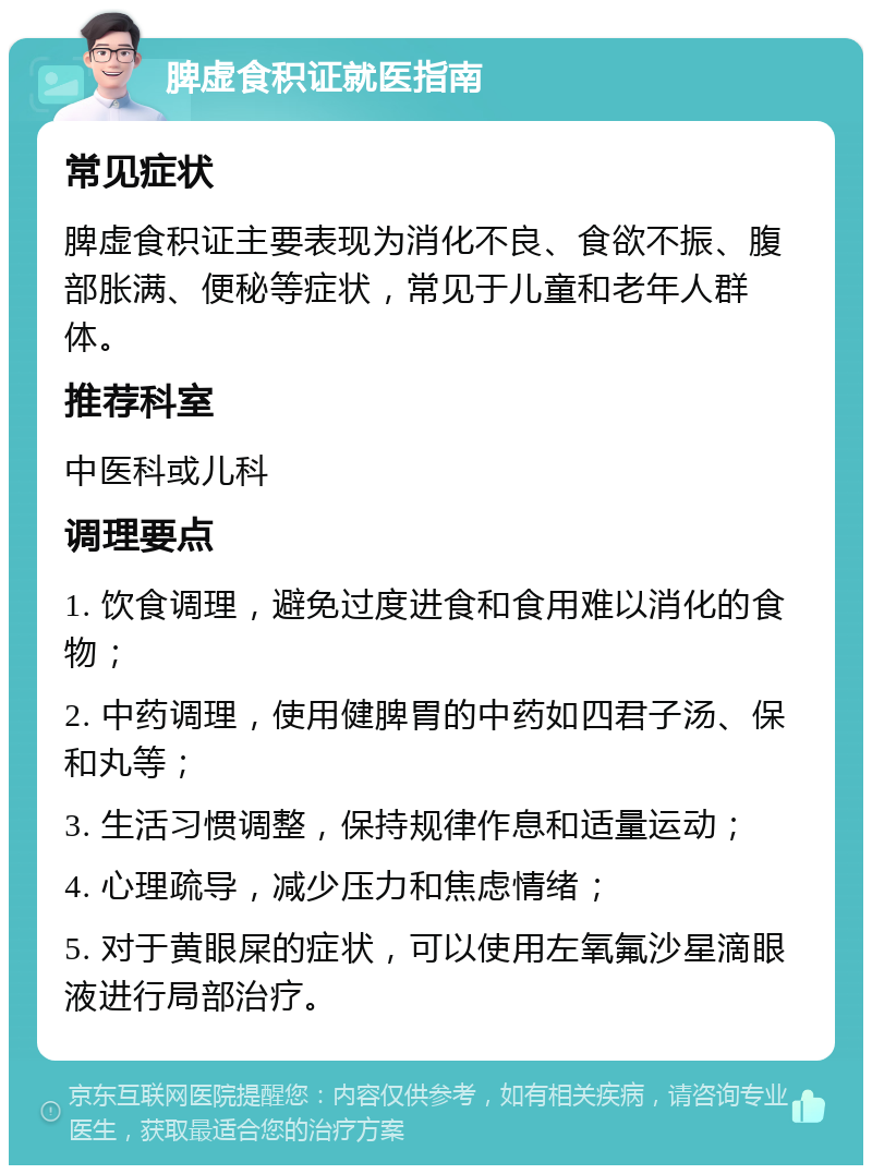 脾虚食积证就医指南 常见症状 脾虚食积证主要表现为消化不良、食欲不振、腹部胀满、便秘等症状，常见于儿童和老年人群体。 推荐科室 中医科或儿科 调理要点 1. 饮食调理，避免过度进食和食用难以消化的食物； 2. 中药调理，使用健脾胃的中药如四君子汤、保和丸等； 3. 生活习惯调整，保持规律作息和适量运动； 4. 心理疏导，减少压力和焦虑情绪； 5. 对于黄眼屎的症状，可以使用左氧氟沙星滴眼液进行局部治疗。